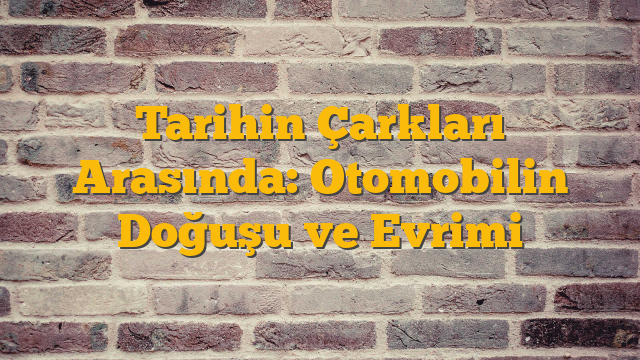 Tarihin Çarkları Arasında: Otomobilin Doğuşu ve Evrimi