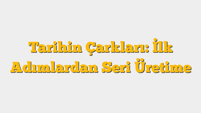 Tarihin Çarkları: İlk Adımlardan Seri Üretime