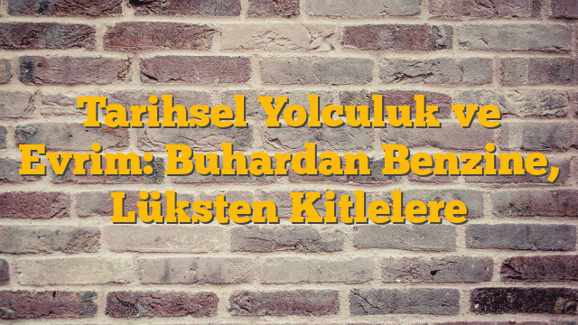 Tarihsel Yolculuk ve Evrim: Buhardan Benzine, Lüksten Kitlelere