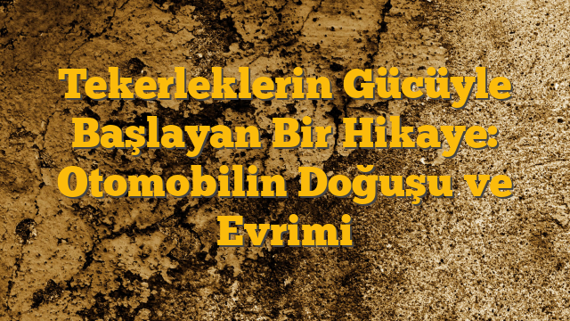 Tekerleklerin Gücüyle Başlayan Bir Hikaye: Otomobilin Doğuşu ve Evrimi