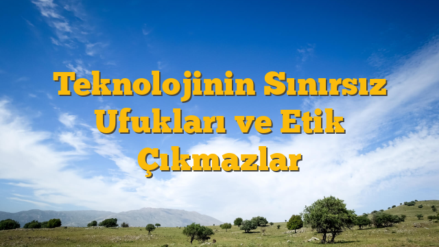 Teknolojinin Sınırsız Ufukları ve Etik Çıkmazlar