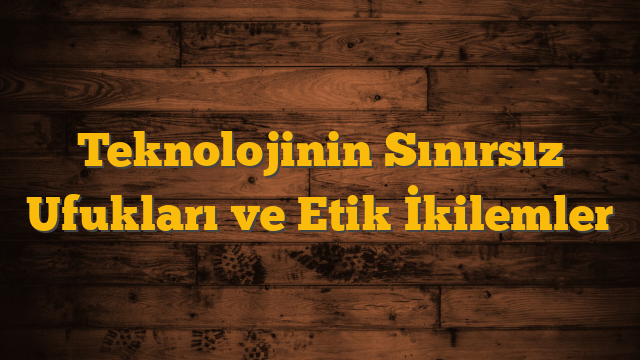 Teknolojinin Sınırsız Ufukları ve Etik İkilemler