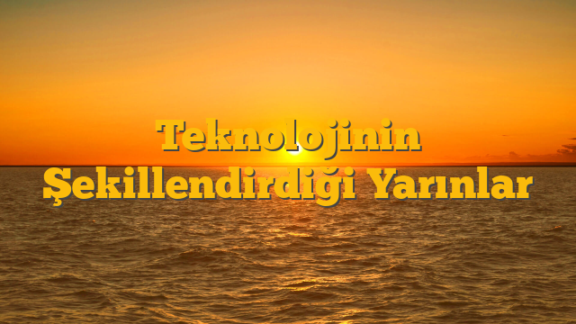 Teknolojinin Şekillendirdiği Yarınlar