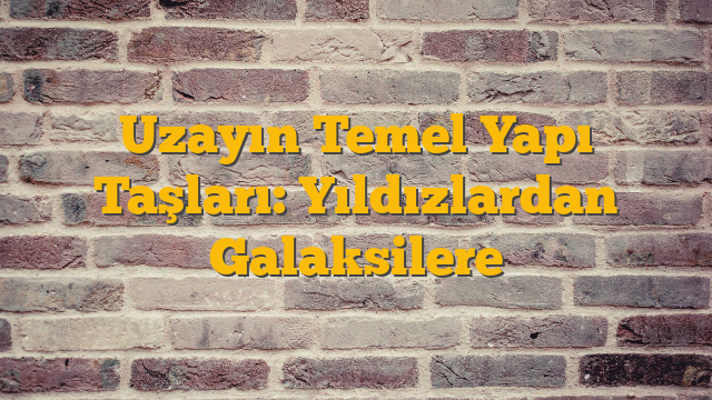 Uzayın Temel Yapı Taşları: Yıldızlardan Galaksilere