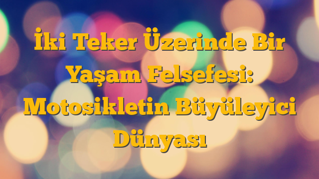 İki Teker Üzerinde Bir Yaşam Felsefesi: Motosikletin Büyüleyici Dünyası