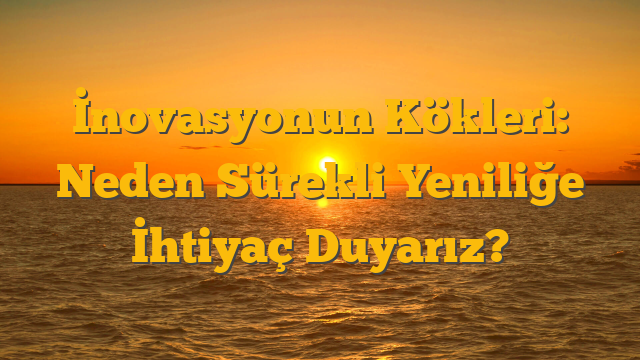 İnovasyonun Kökleri: Neden Sürekli Yeniliğe İhtiyaç Duyarız?