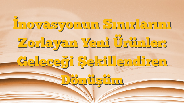 İnovasyonun Sınırlarını Zorlayan Yeni Ürünler: Geleceği Şekillendiren Dönüşüm