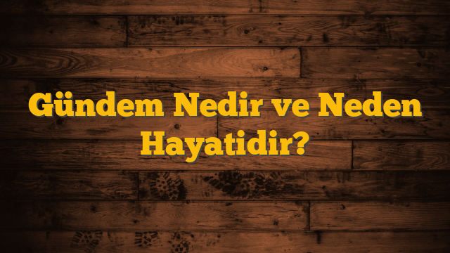Gündem Nedir ve Neden Hayatidir?